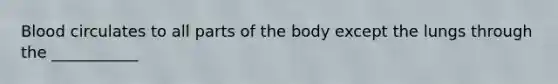 Blood circulates to all parts of the body except the lungs through the ___________