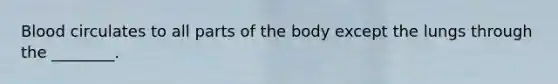 Blood circulates to all parts of the body except the lungs through the ________.