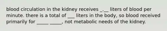 blood circulation in the kidney receives _.__ liters of blood per minute. there is a total of ___ liters in the body, so blood received primarily for _____ _____, not metabolic needs of the kidney.