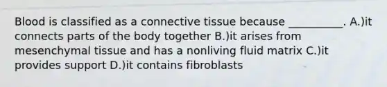 Blood is classified as a connective tissue because __________. A.)it connects parts of the body together B.)it arises from mesenchymal tissue and has a nonliving fluid matrix C.)it provides support D.)it contains fibroblasts