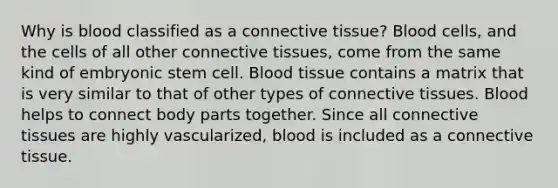 Why is blood classified as a connective tissue? Blood cells, and the cells of all other connective tissues, come from the same kind of embryonic stem cell. Blood tissue contains a matrix that is very similar to that of other types of connective tissues. Blood helps to connect body parts together. Since all connective tissues are highly vascularized, blood is included as a connective tissue.