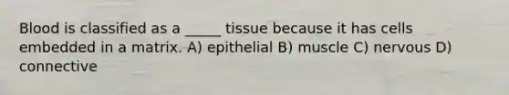 Blood is classified as a _____ tissue because it has cells embedded in a matrix. A) epithelial B) muscle C) nervous D) connective