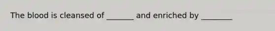 The blood is cleansed of _______ and enriched by ________