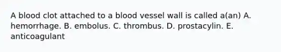 A blood clot attached to a blood vessel wall is called a(an) A. hemorrhage. B. embolus. C. thrombus. D. prostacylin. E. anticoagulant