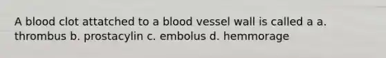 A blood clot attatched to a blood vessel wall is called a a. thrombus b. prostacylin c. embolus d. hemmorage