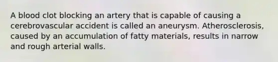 A blood clot blocking an artery that is capable of causing a cerebrovascular accident is called an aneurysm. Atherosclerosis, caused by an accumulation of fatty materials, results in narrow and rough arterial walls.