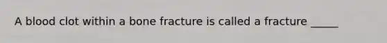 A blood clot within a bone fracture is called a fracture _____