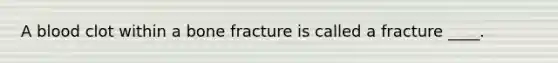 A blood clot within a bone fracture is called a fracture ____.