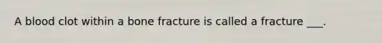 A blood clot within a bone fracture is called a fracture ___.