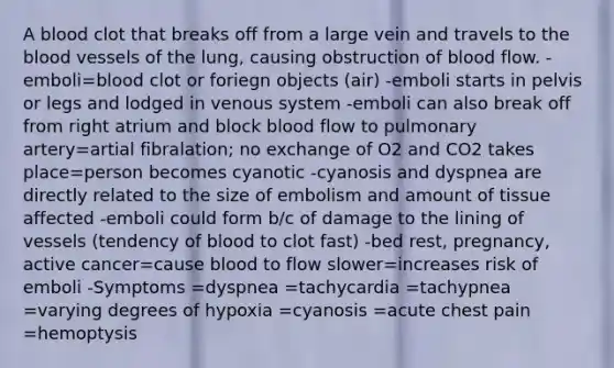 A blood clot that breaks off from a large vein and travels to the blood vessels of the lung, causing obstruction of blood flow. -emboli=blood clot or foriegn objects (air) -emboli starts in pelvis or legs and lodged in venous system -emboli can also break off from right atrium and block blood flow to pulmonary artery=artial fibralation; no exchange of O2 and CO2 takes place=person becomes cyanotic -cyanosis and dyspnea are directly related to the size of embolism and amount of tissue affected -emboli could form b/c of damage to the lining of vessels (tendency of blood to clot fast) -bed rest, pregnancy, active cancer=cause blood to flow slower=increases risk of emboli -Symptoms =dyspnea =tachycardia =tachypnea =varying degrees of hypoxia =cyanosis =acute chest pain =hemoptysis