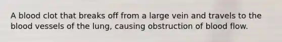 A blood clot that breaks off from a large vein and travels to the blood vessels of the lung, causing obstruction of blood flow.