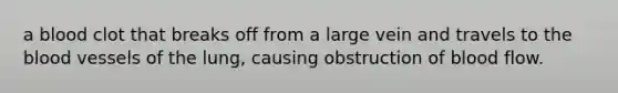 a blood clot that breaks off from a large vein and travels to the blood vessels of the lung, causing obstruction of blood flow.