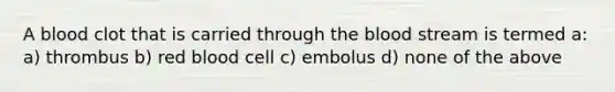 A blood clot that is carried through the blood stream is termed a: a) thrombus b) red blood cell c) embolus d) none of the above