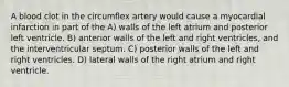 A blood clot in the circumflex artery would cause a myocardial infarction in part of the A) walls of the left atrium and posterior left ventricle. B) anterior walls of the left and right ventricles, and the interventricular septum. C) posterior walls of the left and right ventricles. D) lateral walls of the right atrium and right ventricle.