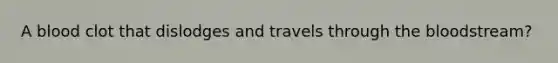 A blood clot that dislodges and travels through the bloodstream?