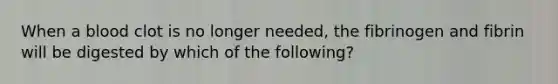 When a blood clot is no longer needed, the fibrinogen and fibrin will be digested by which of the following?