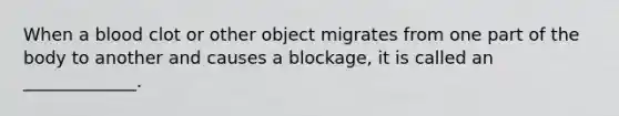 When a blood clot or other object migrates from one part of the body to another and causes a blockage, it is called an _____________.