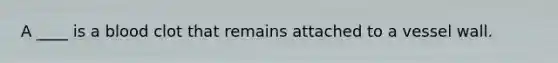 A ____ is a blood clot that remains attached to a vessel wall.