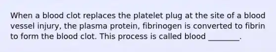 When a blood clot replaces the platelet plug at the site of a blood vessel injury, the plasma protein, fibrinogen is converted to fibrin to form the blood clot. This process is called blood ________.