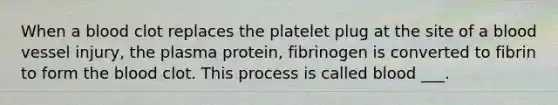 When a blood clot replaces the platelet plug at the site of a blood vessel injury, the plasma protein, fibrinogen is converted to fibrin to form the blood clot. This process is called blood ___.