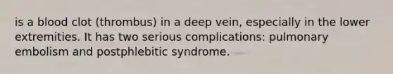 is a blood clot (thrombus) in a deep vein, especially in the lower extremities. It has two serious complications: pulmonary embolism and postphlebitic syndrome.