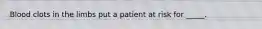 Blood clots in the limbs put a patient at risk for _____.