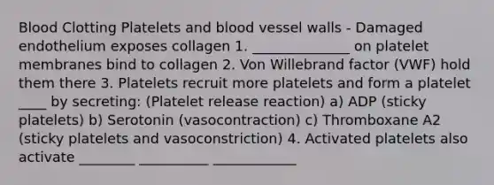 Blood Clotting Platelets and blood vessel walls - Damaged endothelium exposes collagen 1. ______________ on platelet membranes bind to collagen 2. Von Willebrand factor (VWF) hold them there 3. Platelets recruit more platelets and form a platelet ____ by secreting: (Platelet release reaction) a) ADP (sticky platelets) b) Serotonin (vasocontraction) c) Thromboxane A2 (sticky platelets and vasoconstriction) 4. Activated platelets also activate ________ __________ ____________