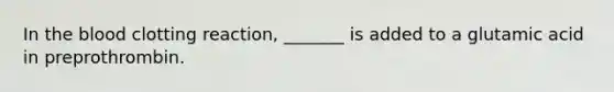 In the blood clotting reaction, _______ is added to a glutamic acid in preprothrombin.