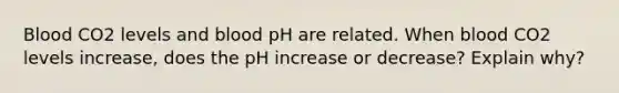 Blood CO2 levels and blood pH are related. When blood CO2 levels increase, does the pH increase or decrease? Explain why?