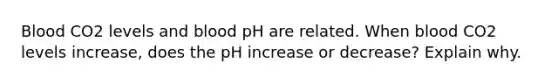 Blood CO2 levels and blood pH are related. When blood CO2 levels increase, does the pH increase or decrease? Explain why.