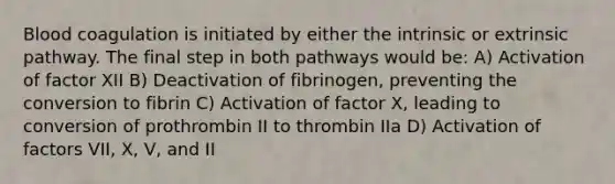 Blood coagulation is initiated by either the intrinsic or extrinsic pathway. The final step in both pathways would be: A) Activation of factor XII B) Deactivation of fibrinogen, preventing the conversion to fibrin C) Activation of factor X, leading to conversion of prothrombin II to thrombin IIa D) Activation of factors VII, X, V, and II