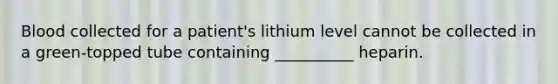 Blood collected for a patient's lithium level cannot be collected in a green-topped tube containing __________ heparin.