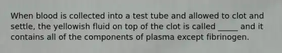 When blood is collected into a test tube and allowed to clot and settle, the yellowish fluid on top of the clot is called _____ and it contains all of the components of plasma except fibrinogen.