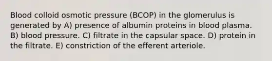 Blood colloid osmotic pressure (BCOP) in the glomerulus is generated by A) presence of albumin proteins in blood plasma. B) blood pressure. C) filtrate in the capsular space. D) protein in the filtrate. E) constriction of the efferent arteriole.