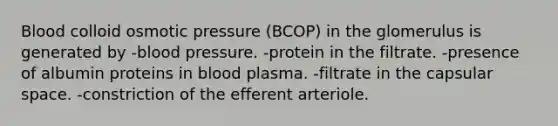 Blood colloid osmotic pressure (BCOP) in the glomerulus is generated by -blood pressure. -protein in the filtrate. -presence of albumin proteins in blood plasma. -filtrate in the capsular space. -constriction of the efferent arteriole.