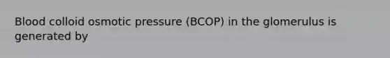 Blood colloid osmotic pressure (BCOP) in the glomerulus is generated by