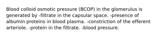 Blood colloid osmotic pressure (BCOP) in the glomerulus is generated by -filtrate in the capsular space. -presence of albumin proteins in blood plasma. -constriction of the efferent arteriole. -protein in the filtrate. -blood pressure.