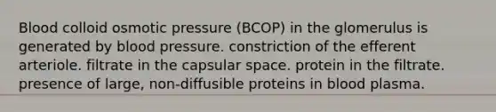 Blood colloid osmotic pressure (BCOP) in the glomerulus is generated by blood pressure. constriction of the efferent arteriole. filtrate in the capsular space. protein in the filtrate. presence of large, non-diffusible proteins in blood plasma.