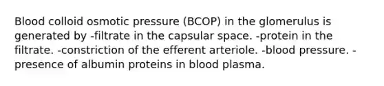 Blood colloid osmotic pressure (BCOP) in the glomerulus is generated by -filtrate in the capsular space. -protein in the filtrate. -constriction of the efferent arteriole. -blood pressure. -presence of albumin proteins in blood plasma.