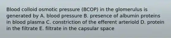 Blood colloid osmotic pressure (BCOP) in the glomerulus is generated by A. <a href='https://www.questionai.com/knowledge/kD0HacyPBr-blood-pressure' class='anchor-knowledge'>blood pressure</a> B. presence of albumin proteins in blood plasma C. constriction of the efferent arteriold D. protein in the filtrate E. filtrate in the capsular space