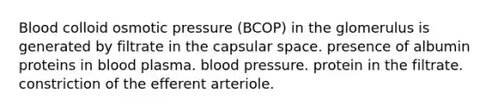 Blood colloid osmotic pressure (BCOP) in the glomerulus is generated by filtrate in the capsular space. presence of albumin proteins in blood plasma. <a href='https://www.questionai.com/knowledge/kD0HacyPBr-blood-pressure' class='anchor-knowledge'>blood pressure</a>. protein in the filtrate. constriction of the efferent arteriole.