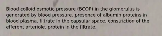 Blood colloid osmotic pressure (BCOP) in the glomerulus is generated by blood pressure. presence of albumin proteins in blood plasma. filtrate in the capsular space. constriction of the efferent arteriole. protein in the filtrate.