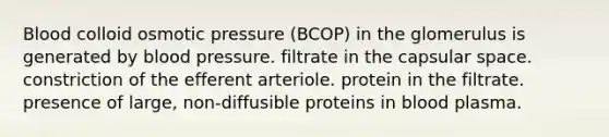 Blood colloid osmotic pressure (BCOP) in the glomerulus is generated by <a href='https://www.questionai.com/knowledge/kD0HacyPBr-blood-pressure' class='anchor-knowledge'>blood pressure</a>. filtrate in the capsular space. constriction of the efferent arteriole. protein in the filtrate. presence of large, non-diffusible proteins in blood plasma.