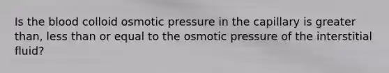 Is the blood colloid osmotic pressure in the capillary is greater than, less than or equal to the osmotic pressure of the interstitial fluid?