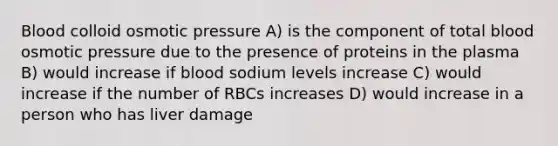 Blood colloid osmotic pressure A) is the component of total blood osmotic pressure due to the presence of proteins in the plasma B) would increase if blood sodium levels increase C) would increase if the number of RBCs increases D) would increase in a person who has liver damage