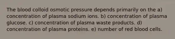 <a href='https://www.questionai.com/knowledge/k7oXMfj7lk-the-blood' class='anchor-knowledge'>the blood</a> colloid osmotic pressure depends primarily on the a) concentration of plasma sodium ions. b) concentration of plasma glucose. c) concentration of plasma waste products. d) concentration of plasma proteins. e) number of red blood cells.