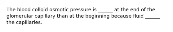 The blood colloid osmotic pressure is ______ at the end of the glomerular capillary than at the beginning because fluid ______ the capillaries.