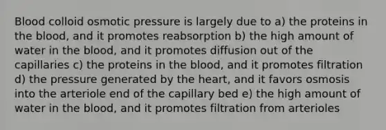 Blood colloid osmotic pressure is largely due to a) the proteins in the blood, and it promotes reabsorption b) the high amount of water in the blood, and it promotes diffusion out of the capillaries c) the proteins in the blood, and it promotes filtration d) the pressure generated by the heart, and it favors osmosis into the arteriole end of the capillary bed e) the high amount of water in the blood, and it promotes filtration from arterioles