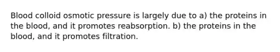 Blood colloid osmotic pressure is largely due to a) the proteins in <a href='https://www.questionai.com/knowledge/k7oXMfj7lk-the-blood' class='anchor-knowledge'>the blood</a>, and it promotes reabsorption. b) the proteins in the blood, and it promotes filtration.