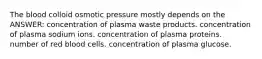 The blood colloid osmotic pressure mostly depends on the ANSWER: concentration of plasma waste products. concentration of plasma sodium ions. concentration of plasma proteins. number of red blood cells. concentration of plasma glucose.